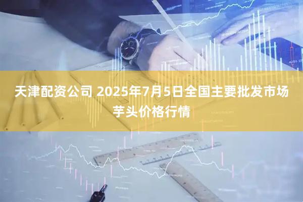 天津配资公司 2025年7月5日全国主要批发市场芋头价格行情