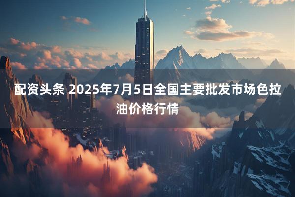 配资头条 2025年7月5日全国主要批发市场色拉油价格行情