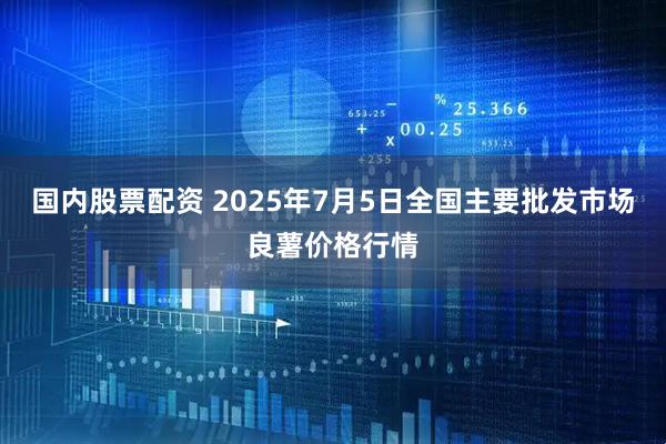 国内股票配资 2025年7月5日全国主要批发市场良薯价格行情