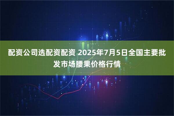 配资公司选配资配资 2025年7月5日全国主要批发市场腰果价格行情