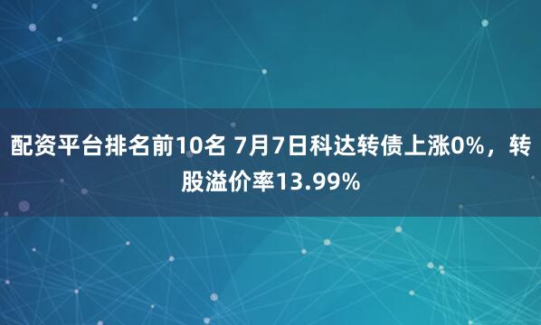 配资平台排名前10名 7月7日科达转债上涨0%，转股溢价率13.99%