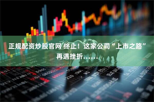 正规配资炒股官网 终止！这家公司“上市之路”再遇挫折……
