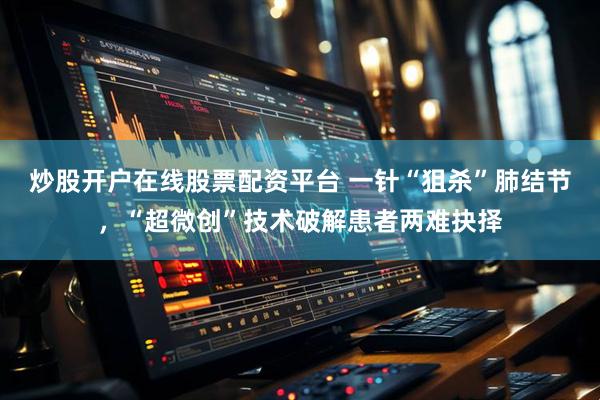 炒股开户在线股票配资平台 一针“狙杀”肺结节，“超微创”技术破解患者两难抉择