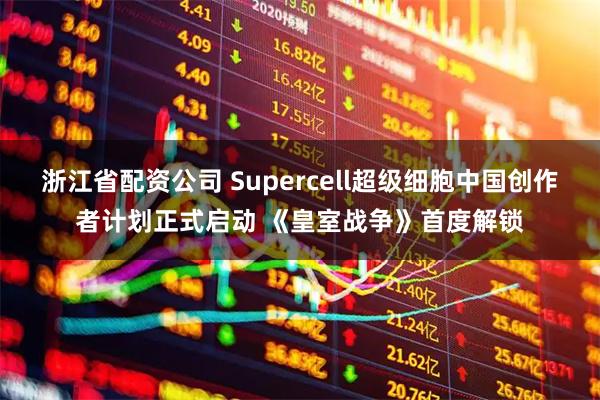 浙江省配资公司 Supercell超级细胞中国创作者计划正式启动 《皇室战争》首度解锁