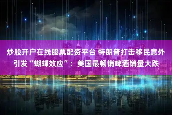 炒股开户在线股票配资平台 特朗普打击移民意外引发“蝴蝶效应”：美国最畅销啤酒销量大跌