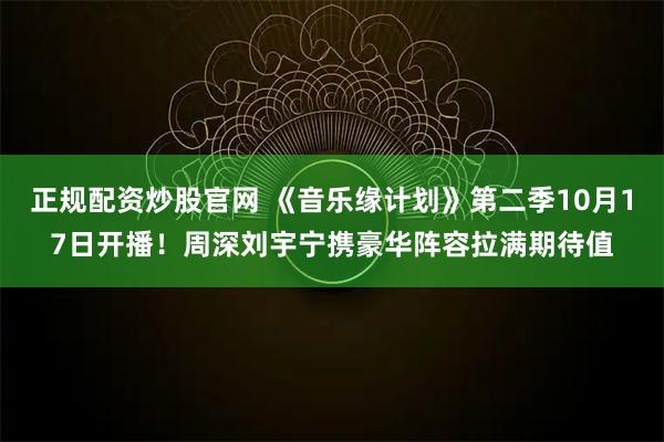 正规配资炒股官网 《音乐缘计划》第二季10月17日开播！周深刘宇宁携豪华阵容拉满期待值