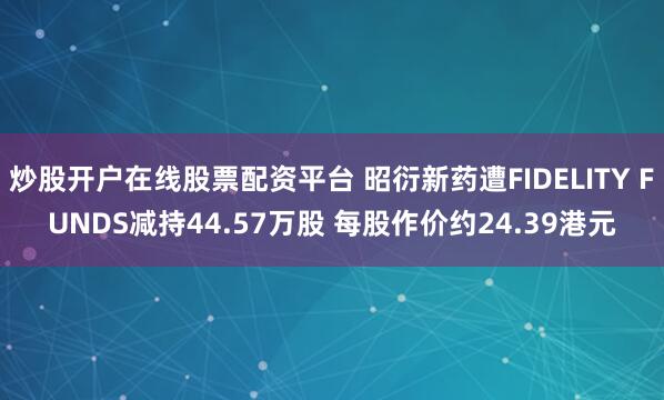 炒股开户在线股票配资平台 昭衍新药遭FIDELITY FUNDS减持44.57万股 每股作价约24.39港元