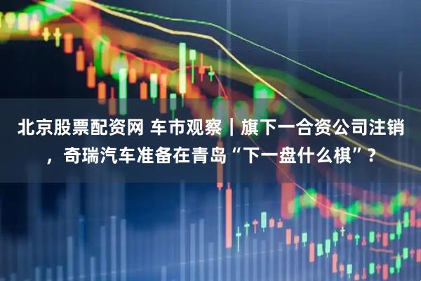 北京股票配资网 车市观察｜旗下一合资公司注销，奇瑞汽车准备在青岛“下一盘什么棋”？