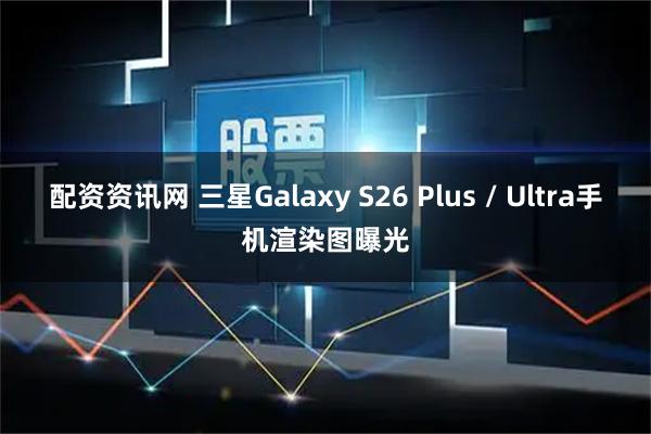 配资资讯网 三星Galaxy S26 Plus / Ultra手机渲染图曝光